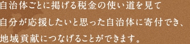 自治体ごとに掲げる税金の使い道を見て 自分が応援したいと思った自治体に寄付でき、 地域貢献につなげることができます。