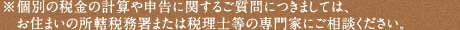 ※個別の税金の計算や申告に関するご質問につきましては、お住まいの所轄税務署または税理士等の専門家にご相談ください。 