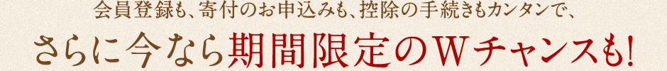 会員登録も、寄付のお申込みも、控除の手続きもカンタンで、さらに今なら期間限定のWチャンスも！