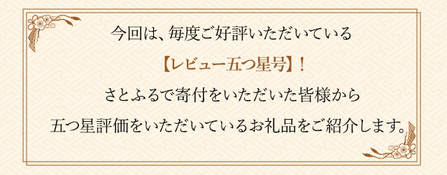 今回は、毎度ご好評いただいている【レビュー五つ星号】！さとふるで寄付をいただいた皆様から五つ星評価をいただいているお礼品をご紹介します。