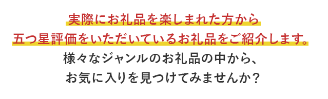 実際にお礼品を楽しまれた方から五つ星評価をいただいているお礼品をご紹介します。様々なジャンルのお礼品の中から、お気に入りを見つけてみませんか？