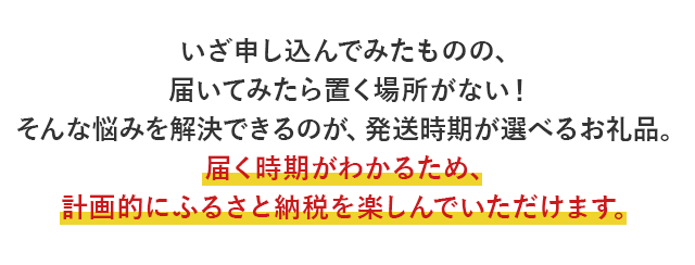 いざ申し込んでみたものの、届いてみたら置く場所がない！そんな悩みを解決できるのが、発送時期が選べるお礼品。届く時期がわかるため、計画的にふるさと納税を楽しんでいただけます。