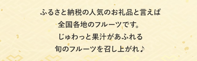 ふるさと納税の人気お礼品といえば全国各地のフルーツです。じゅわっと果汁があふれる旬のフルーツを召し上がれ