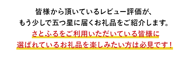 皆様から頂いているレビュー評価が、もう少しで五つ星に届くお礼品をご紹介します。さとふるをご利用いただいている皆様に選ばれているお礼品を楽しみたい方は必見です！
