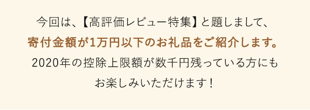 今回は、【高評価レビュー特集】と題しまして、寄付金額が1万円以下のお礼品をご紹介します。2020年の控除上限額が数千円残っている方にもお楽しみいただけます！
