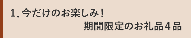 １．今だけのお楽しみ！期間限定のお礼品４品