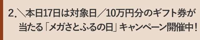 ２．＼本日17日は対象日／10万円分のギフト券が当たる「メガさとふるの日」キャンペーン開催中！