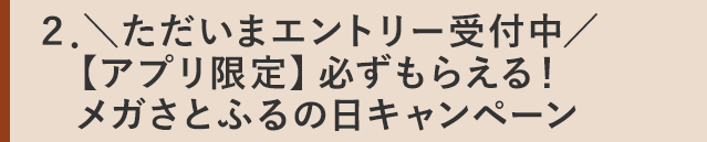 ２．＼ただいまエントリー受付中／【アプリ限定】必ずもらえる！メガさとふるの日キャンペーン