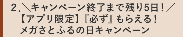 ２．＼キャンペーン終了まで残り5日！／【アプリ限定】『必ず』もらえる！メガさとふるの日キャンペーン