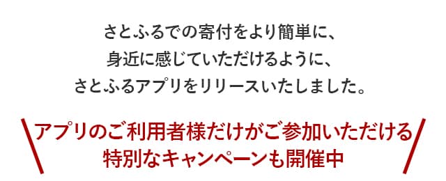 さとふるでの寄付をより簡単に、身近に感じていただけるように、さとふるアプリをリリースいたしました。＼アプリのご利用者様だけがご参加いただける特別なキャンペーンも開催中／