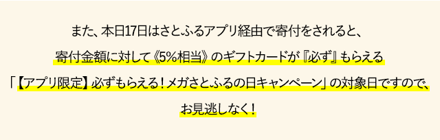 また、本日17日はさとふるアプリ経由で寄付をされると、寄付金額に対して《5％相当》のギフトカードが
『必ず』もらえる「【アプリ限定】必ずもらえる！メガさとふるの日キャンペーン」の対象日ですので、お見逃しなく！