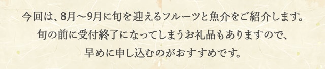 今回は、8月と9月に旬を迎えるフルーツと魚介をご紹介します！旬の前に受付終了になってしまうお礼品もありますので、早めに申し込むのがおすすめです。