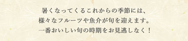 暑くなってくるこれからの季節には、様々なフルーツや魚介が旬を迎えます。一番おいしい旬の時期をお見逃しなく！