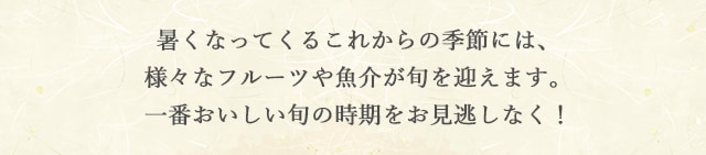 暑くなってくるこれからの季節には、様々なフルーツや魚介が旬を迎えます。一番おいしい旬の時期をお見逃しなく！