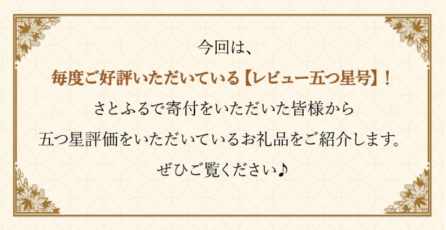 今回は、毎度ご好評いただいている【レビュー五つ星号】！さとふるで寄付をいただいた皆様から五つ星評価をいただいているお礼品をご紹介します。ぜひご覧ください♪