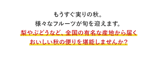 もうすぐ実りの秋。様々なフルーツが旬を迎えます。梨やぶどうなど、全国の有名な産地から届くおいしい秋の便りを堪能しませんか？