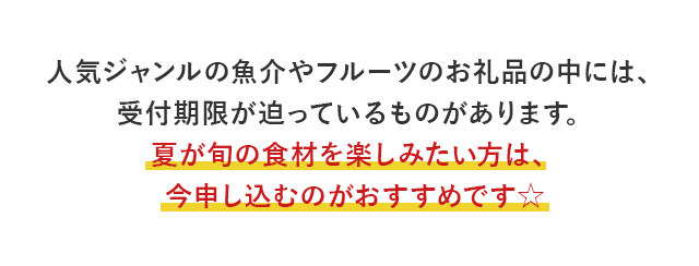 人気ジャンルの魚介やフルーツのお礼品の中には、受付期限が迫っているものがあります。夏が旬の食材を楽しみたい方は、今申し込むのがおすすめです☆