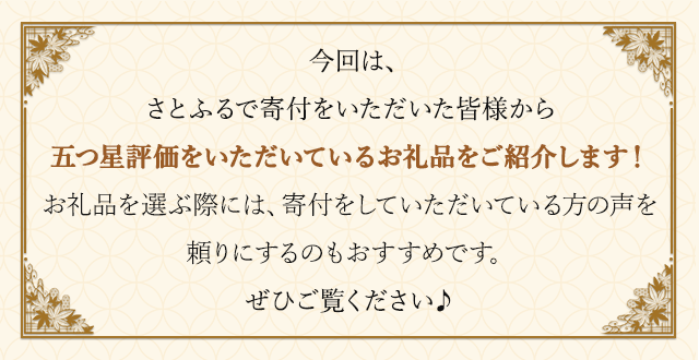 今回は、さとふるで寄付をいただいた皆様から五つ星評価をいただいているお礼品をご紹介します！お礼品を選ぶ際には、寄付をしていただいている方の声を頼りにするのもおすすめです。ぜひご覧ください♪