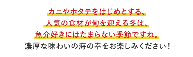 カニやホタテをはじめとする、人気の食材が旬を迎える冬は、魚介好きにはたまらない季節ですね。濃厚な味わいの海の幸をお楽しみください！