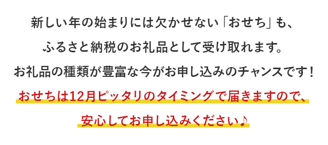 新しい年の始まりには欠かせない「おせち」も、ふるさと納税のお礼品として受け取れます。お礼品の種類が豊富な今がお申し込みのチャンスです！おせちは12月ピッタリのタイミングで届きますので、安心してお申し込みください♪