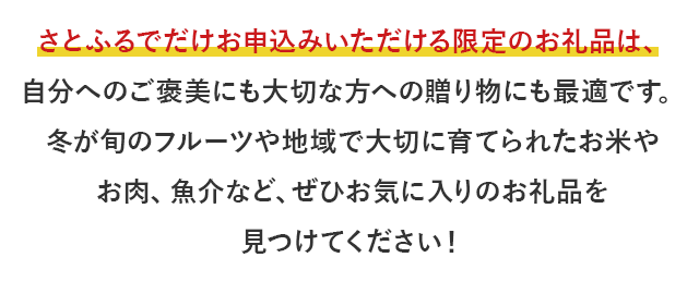 さとふるでだけお申込みいただける限定のお礼品は、自分へのご褒美にも大切な方への贈り物にも最適です。冬が旬のフルーツや地域で大切に育てられたお米やお肉、魚介など、ぜひお気に入りのお礼品を見つけてください！