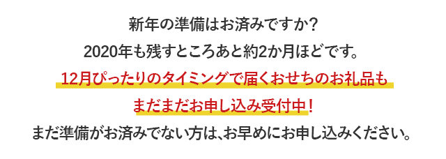 新年の準備はお済みですか？2020年も残すところあと約2か月ほどです。12月ぴったりのタイミングで届くおせちのお礼品もまだまだお申し込み受付中！まだ準備がお済みでない方は、お早めにお申し込みください。