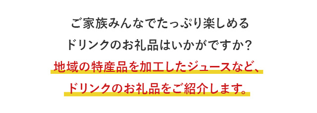 ご家族みんなでたっぷり楽しめるドリンクのお礼品はいかがですか？地域の特産品を加工したジュースなど、ドリンクのお礼品をご紹介します。