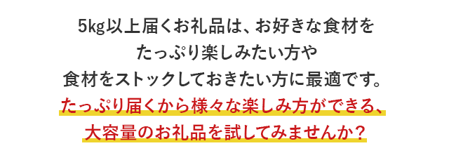 5kg以上届くお礼品は、お好きな食材をたっぷり楽しみたい方や食材をストックしておきたい方に最適です。たっぷり届くから様々な楽しみ方ができる、大容量のお礼品を試してみませんか？