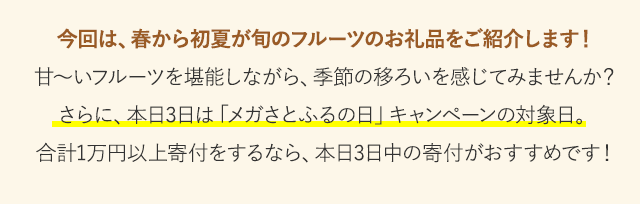 今回は、春から初夏が旬のフルーツのお礼品をご紹介します！甘～いフルーツを堪能しながら、季節の移ろいを感じてみませんか？さらに、本日3日は「メガさとふるの日」キャンペーンの対象日。
合計1万円以上寄付をするなら、本日3日中の寄付がおすすめです！