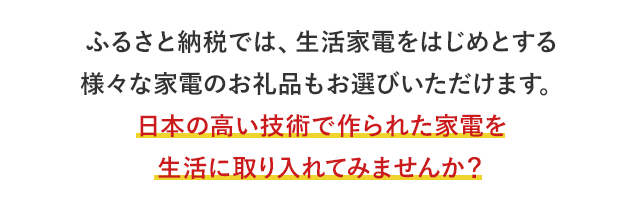ふるさと納税では、生活家電をはじめとする様々な家電のお礼品もお選びいただけます。日本の高い技術で作られた家電を生活に取り入れてみませんか？