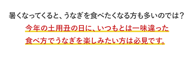 暑くなってくると、うなぎを食べたくなる方も多いのでは？今年の土用丑の日に、いつもとは一味違った食べ方でうなぎを楽しみたい方は必見です。
