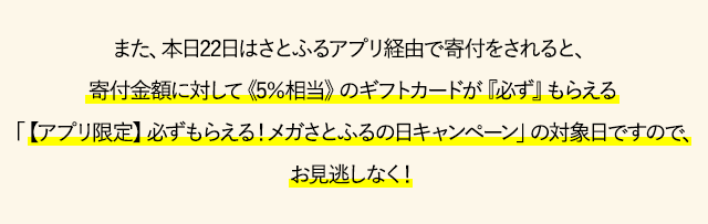 また、本日22日はさとふるアプリ経由で寄付をされると、寄付金額に対して《5％相当》のギフトカードが
『必ず』もらえる「【アプリ限定】必ずもらえる！メガさとふるの日キャンペーン」の対象日ですので、お見逃しなく！
