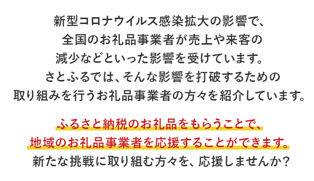 新型コロナウイルス感染拡大の影響で、全国のお礼品事業者が売上や来客の減少などといった影響を受けています。 さとふるでは、そんな影響を打破するための取り組みを行うお礼品事業者の方々を紹介しています。 ふるさと納税のお礼品をもらうことで、地域のお礼品事業者を応援することができます。 新たな挑戦に取り組む方々を、応援しませんか？ 