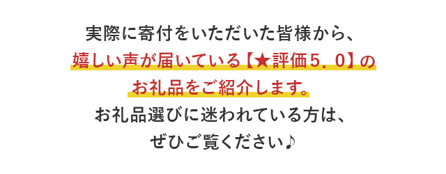 実際に寄付をいただいた皆様から、嬉しい声が届いている【★評価５．０】のお礼品をご紹介します。お礼品選びに迷われている方は、ぜひご覧ください♪