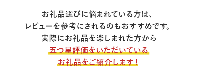 お礼品選びに悩まれている方は、レビューを参考にされるのもおすすめです。実際にお礼品を楽しまれた方から五つ星評価をいただいているお礼品をご紹介します！