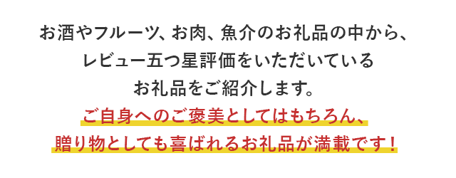 お酒やフルーツ、お肉、魚介のお礼品の中から、レビュー五つ星評価をいただいているお礼品をご紹介します。ご自身へのご褒美としてはもちろん、贈り物としても喜ばれるお礼品が満載です！