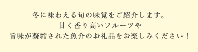 冬に味わえる旬の味覚をご紹介します。甘く香り高いフルーツや旨味が凝縮された魚介のお礼品をお楽しみください！