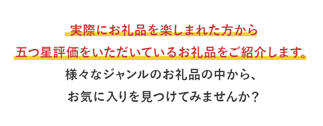 実際にお礼品を楽しまれた方から五つ星評価をいただいているお礼品をご紹介します。様々なジャンルのお礼品の中から、お気に入りを見つけてみませんか？