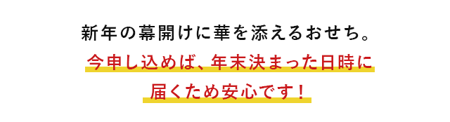 新年の幕開けに華を添えるおせち。今申し込めば、年末決まった日時に届くため安心です！