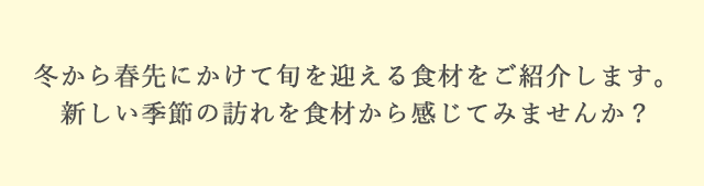 冬から春先にかけて旬を迎える食材をご紹介します。新しい季節の訪れを食材から感じてみませんか？