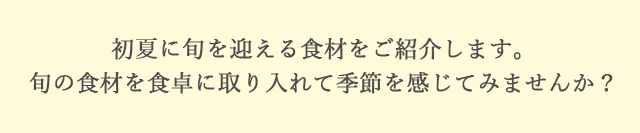 初夏に旬を迎える食材をご紹介します。旬の食材を食卓に取り入れて季節を感じてみませんか？