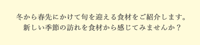 冬から春先にかけて旬を迎える食材をご紹介します。新しい季節の訪れを食材から感じてみませんか？