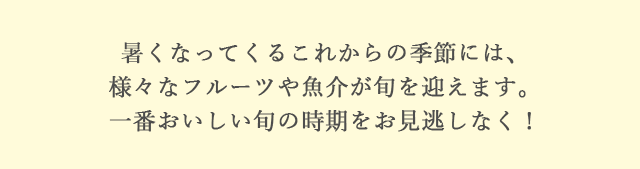 暑くなってくるこれからの季節には、様々なフルーツや魚介が旬を迎えます。一番おいしい旬の時期をお見逃しなく！