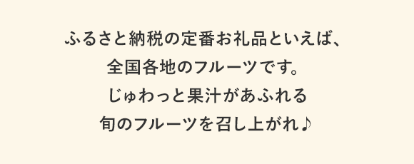 ふるさと納税の定番お礼品といえば、全国各地のフルーツです。じゅわっと果汁があふれる旬のフルーツを召し上がれ♪
