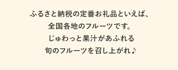 ふるさと納税の人気お礼品といえば、全国各地のフルーツです。じゅわっと果汁があふれる旬のフルーツを召し上がれ♪