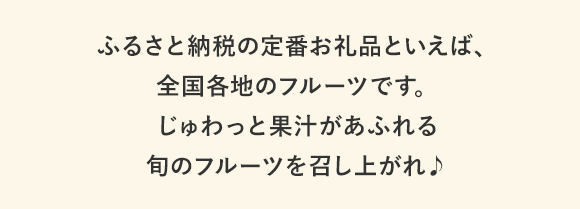 ふるさと納税の人気お礼品といえば、全国各地のフルーツです。じゅわっと果汁があふれる旬のフルーツを召し上がれ♪