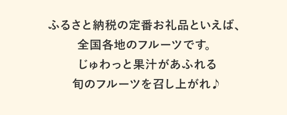 ふるさと納税の人気お礼品といえば、全国各地のフルーツです。じゅわっと果汁があふれる旬のフルーツを召し上がれ♪