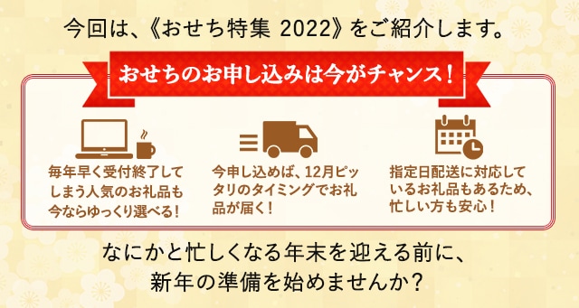 今回は、《おせち特集 2022》をご紹介します。
                 ★おせちのお申し込みは今がチャンス！★
                 ・毎年早く受付終了してしまう人気のお礼品も今ならゆっくり選べる！
                 ・今申し込めば、12月ピッタリのタイミングでお礼品が届く！
                 ・指定日配送に対応しているお礼品もあるため、忙しい方も安心！
                 なにかと忙しくなる年末を迎える前に、新年の準備を始めませんか？