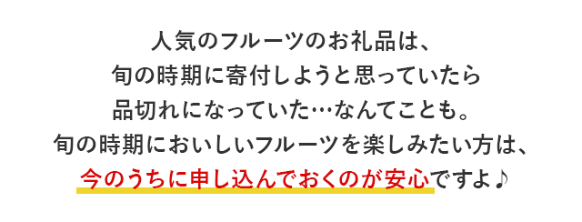 人気のフルーツのお礼品は、旬の時期に寄付しようと思っていたら品切れになっていた…なんてことも。旬の時期においしいフルーツを楽しみたい方は、今のうちに申し込んでおくのが安心ですよ♪