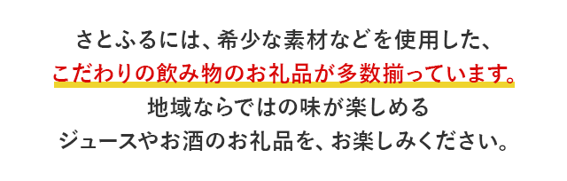 さとふるには、希少な素材などを使用した、こだわりの飲み物のお礼品が多数揃っています。地域ならではの味が楽しめるジュースやお酒のお礼品を、お楽しみください。